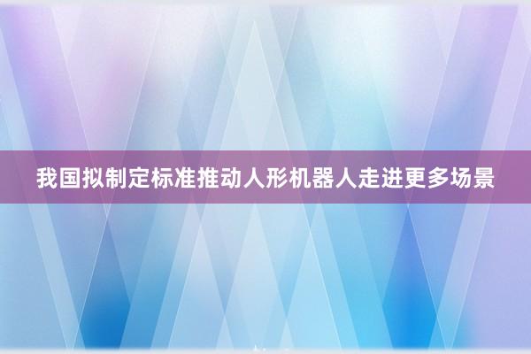 我国拟制定标准推动人形机器人走进更多场景