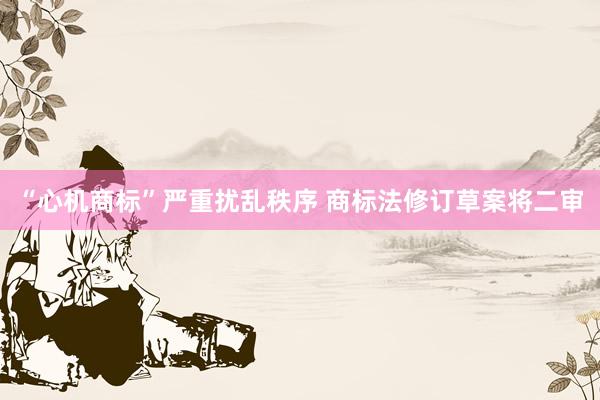 “心机商标”严重扰乱秩序 商标法修订草案将二审