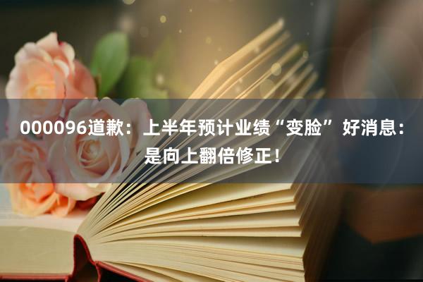 000096道歉：上半年预计业绩“变脸” 好消息：是向上翻倍修正！