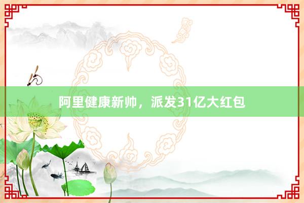 阿里健康新帅，派发31亿大红包