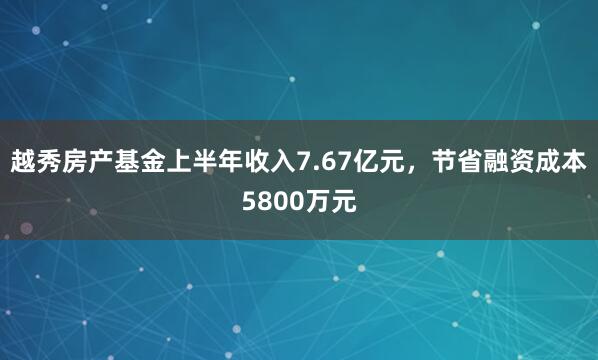 越秀房产基金上半年收入7.67亿元，节省融资成本5800万元
