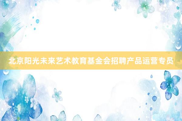 北京阳光未来艺术教育基金会招聘产品运营专员