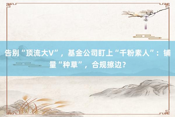 告别“顶流大V”，基金公司盯上“千粉素人”：铺量“种草”，合规擦边？