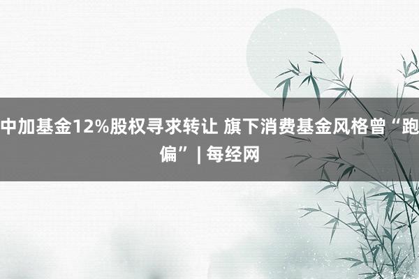 中加基金12%股权寻求转让 旗下消费基金风格曾“跑偏” | 每经网