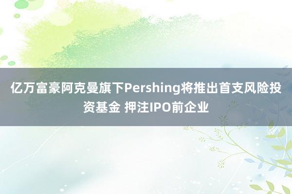 亿万富豪阿克曼旗下Pershing将推出首支风险投资基金 押注IPO前企业