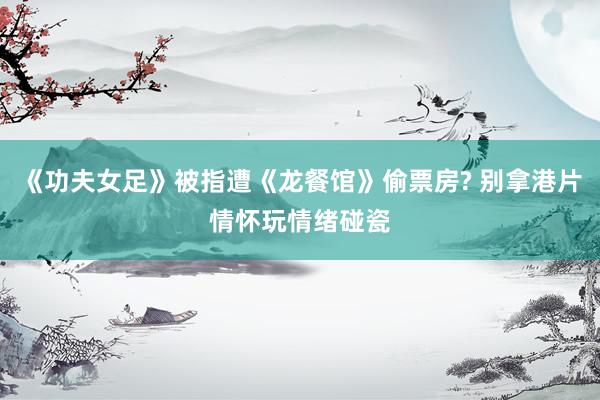 《功夫女足》被指遭《龙餐馆》偷票房? 别拿港片情怀玩情绪碰瓷