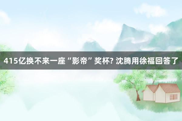 415亿换不来一座“影帝”奖杯? 沈腾用徐福回答了