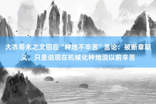 大衣哥朱之文回应“种地不辛苦”言论：被断章取义，只是说现在机械化种地没以前辛苦