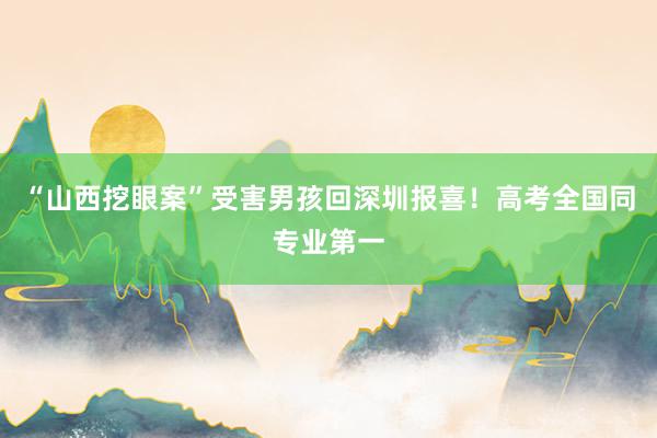 “山西挖眼案”受害男孩回深圳报喜！高考全国同专业第一
