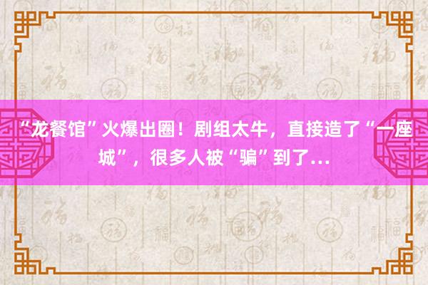 “龙餐馆”火爆出圈！剧组太牛，直接造了“一座城”，很多人被“骗”到了…