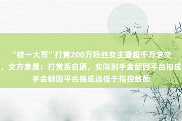 “榜一大哥”打赏200万粉丝女主播超千万求交往，遭拒后起诉，女方家属：打赏系自愿，实际到手金额因平台抽成远低于指控数额