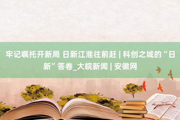 牢记嘱托开新局 日新江淮往前赶 | 科创之城的“日新”答卷_大皖新闻 | 安徽网