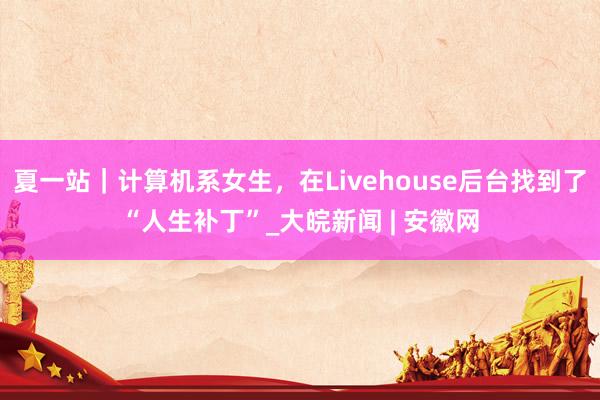 夏一站｜计算机系女生，在Livehouse后台找到了“人生补丁”_大皖新闻 | 安徽网