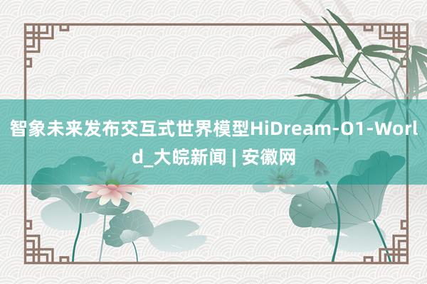 智象未来发布交互式世界模型HiDream-O1-World_大皖新闻 | 安徽网