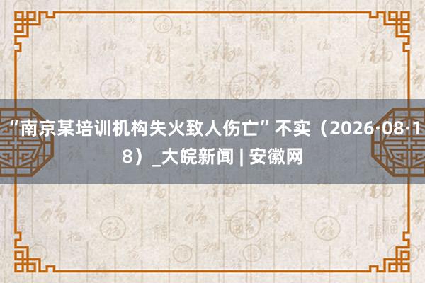 “南京某培训机构失火致人伤亡”不实（2026·08·18）_大皖新闻 | 安徽网