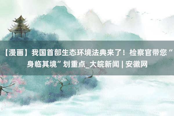 【漫画】我国首部生态环境法典来了！检察官带您“身临其境”划重点_大皖新闻 | 安徽网