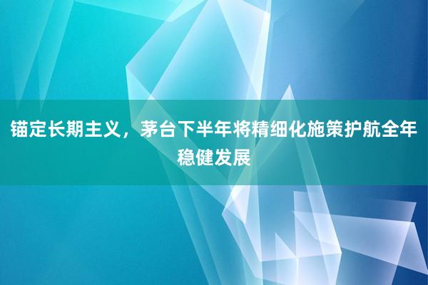 锚定长期主义，茅台下半年将精细化施策护航全年稳健发展