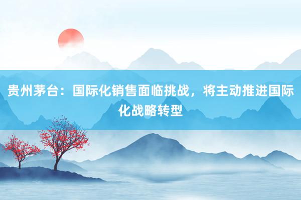 贵州茅台：国际化销售面临挑战，将主动推进国际化战略转型