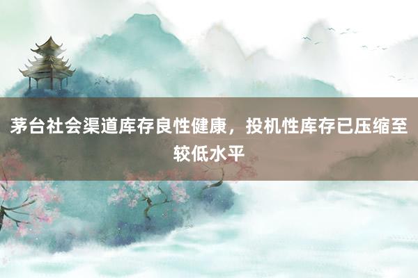 茅台社会渠道库存良性健康，投机性库存已压缩至较低水平