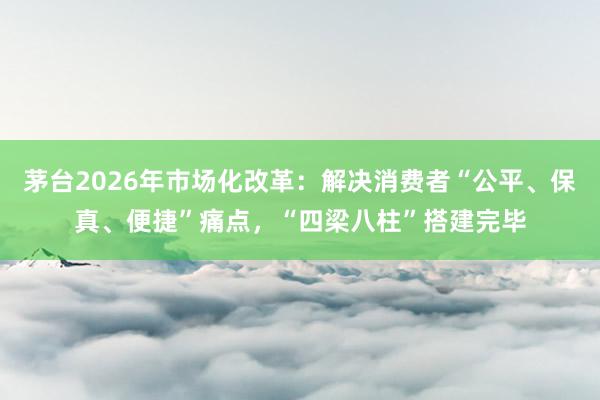 茅台2026年市场化改革：解决消费者“公平、保真、便捷”痛点，“四梁八柱”搭建完毕