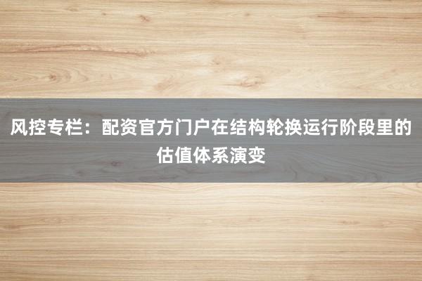 风控专栏：配资官方门户在结构轮换运行阶段里的估值体系演变