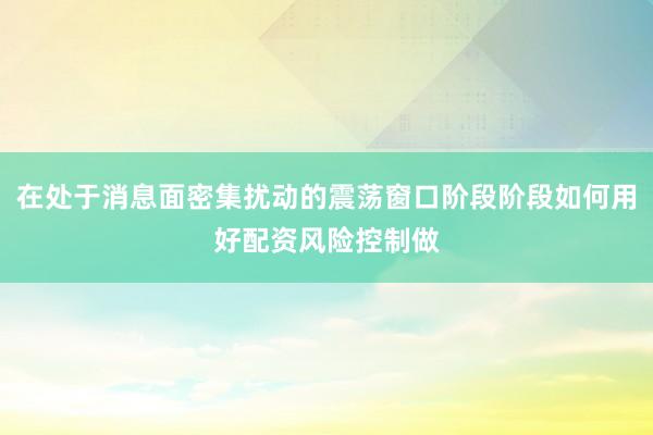 在处于消息面密集扰动的震荡窗口阶段阶段如何用好配资风险控制做