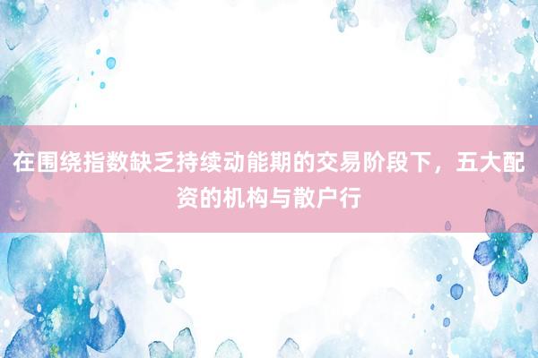 在围绕指数缺乏持续动能期的交易阶段下，五大配资的机构与散户行