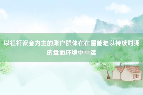 以杠杆资金为主的账户群体在在量能难以持续时期的盘面环境中中运