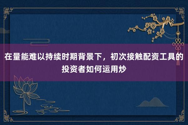 在量能难以持续时期背景下，初次接触配资工具的投资者如何运用炒