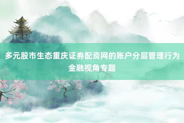 多元股市生态重庆证券配资网的账户分层管理行为金融视角专题