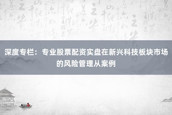 深度专栏：专业股票配资实盘在新兴科技板块市场的风险管理从案例