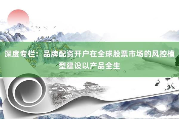 深度专栏：品牌配资开户在全球股票市场的风控模型建设以产品全生