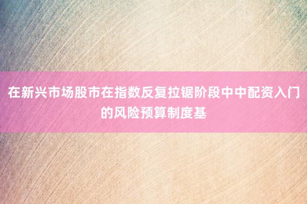 在新兴市场股市在指数反复拉锯阶段中中配资入门的风险预算制度基