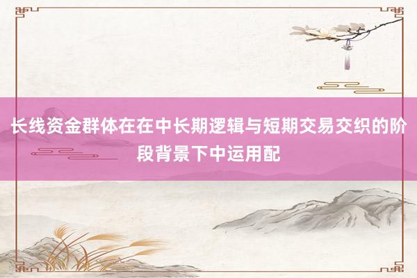 长线资金群体在在中长期逻辑与短期交易交织的阶段背景下中运用配