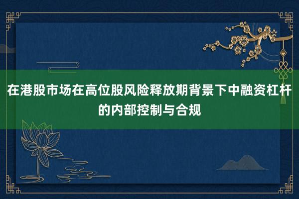 在港股市场在高位股风险释放期背景下中融资杠杆的内部控制与合规