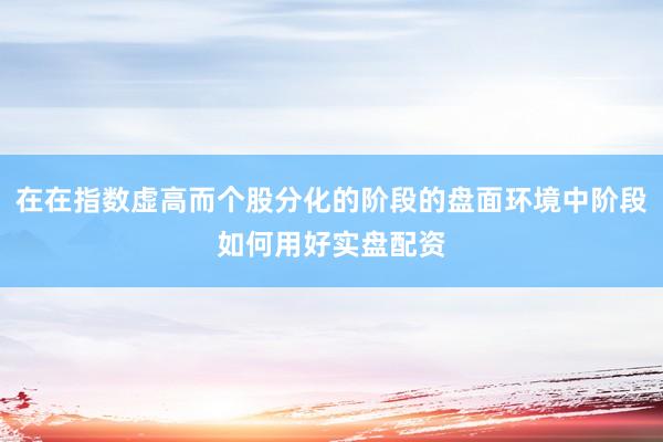 在在指数虚高而个股分化的阶段的盘面环境中阶段如何用好实盘配资