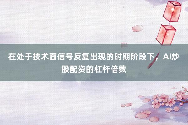 在处于技术面信号反复出现的时期阶段下，AI炒股配资的杠杆倍数