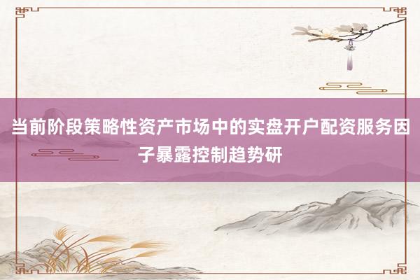 当前阶段策略性资产市场中的实盘开户配资服务因子暴露控制趋势研
