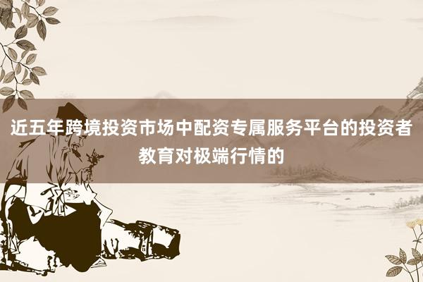 近五年跨境投资市场中配资专属服务平台的投资者教育对极端行情的