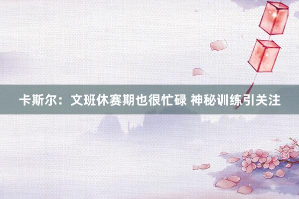 卡斯尔：文班休赛期也很忙碌 神秘训练引关注