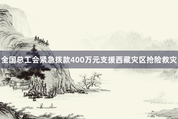 全国总工会紧急拨款400万元支援西藏灾区抢险救灾