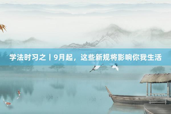 学法时习之丨9月起，这些新规将影响你我生活