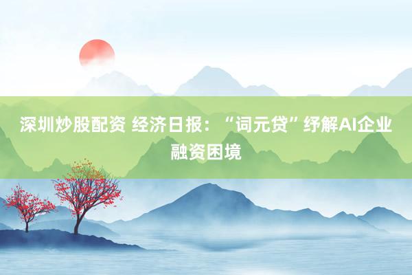 深圳炒股配资 经济日报：“词元贷”纾解AI企业融资困境