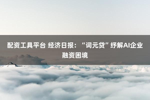 配资工具平台 经济日报：“词元贷”纾解AI企业融资困境