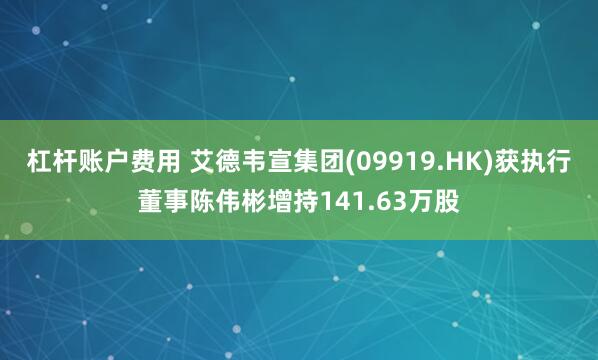 杠杆账户费用 艾德韦宣集团(09919.HK)获执行董事陈伟彬增持141.63万股
