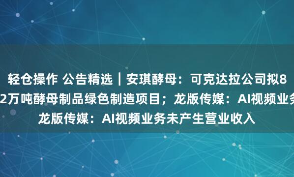 轻仓操作 公告精选︱安琪酵母：可克达拉公司拟8.45亿元实施年产2万吨酵母制品绿色制造项目；龙版传媒：AI视频业务未产生营业收入