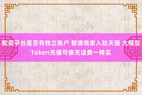 配资平台是否有独立账户 智谱独家入驻天猫 大模型Token充值可像充话费一样买