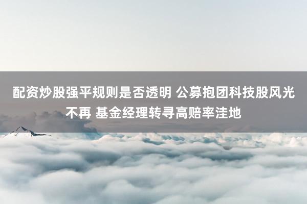 配资炒股强平规则是否透明 公募抱团科技股风光不再 基金经理转寻高赔率洼地