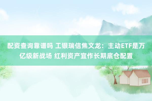 配资查询靠谱吗 工银瑞信焦文龙：主动ETF是万亿级新战场 红利资产宜作长期底仓配置