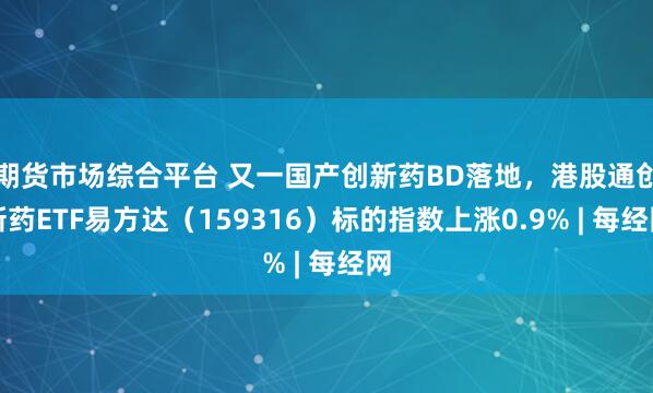 期货市场综合平台 又一国产创新药BD落地，港股通创新药ETF易方达（159316）标的指数上涨0.9% | 每经网